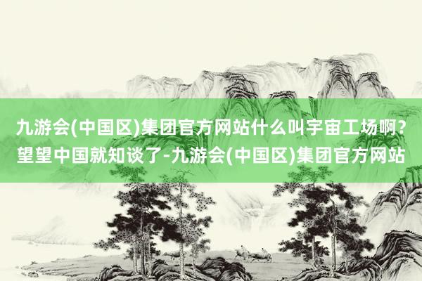 九游会(中国区)集团官方网站什么叫宇宙工场啊？望望中国就知谈了-九游会(中国区)集团官方网站