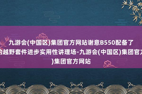 九游会(中国区)集团官方网站谢意B550配备了丰富的越野套件进步实用性讲理场-九游会(中国区)集团官方网站