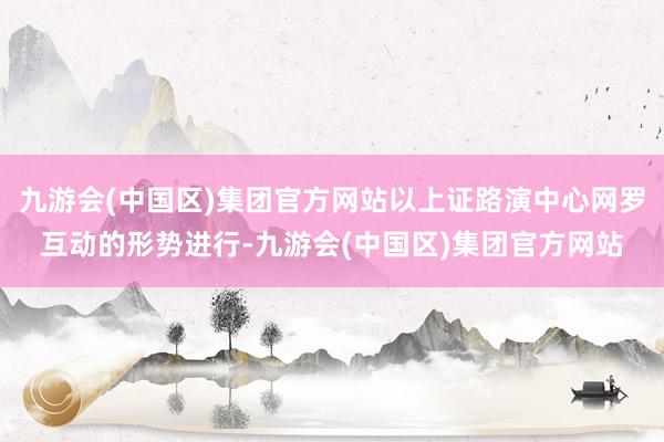 九游会(中国区)集团官方网站以上证路演中心网罗互动的形势进行-九游会(中国区)集团官方网站