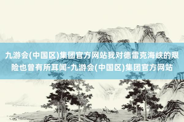 九游会(中国区)集团官方网站我对德雷克海峡的艰险也曾有所耳闻-九游会(中国区)集团官方网站