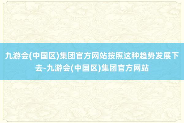 九游会(中国区)集团官方网站按照这种趋势发展下去-九游会(中国区)集团官方网站