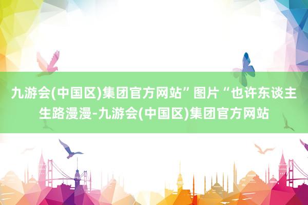 九游会(中国区)集团官方网站”图片“也许东谈主生路漫漫-九游会(中国区)集团官方网站