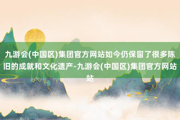 九游会(中国区)集团官方网站如今仍保留了很多陈旧的成就和文化遗产-九游会(中国区)集团官方网站