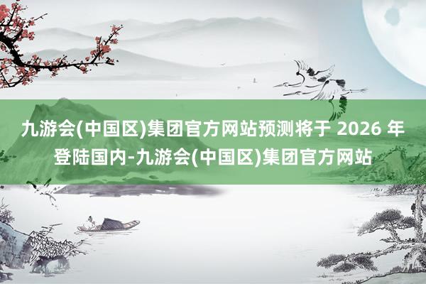 九游会(中国区)集团官方网站预测将于 2026 年登陆国内-九游会(中国区)集团官方网站