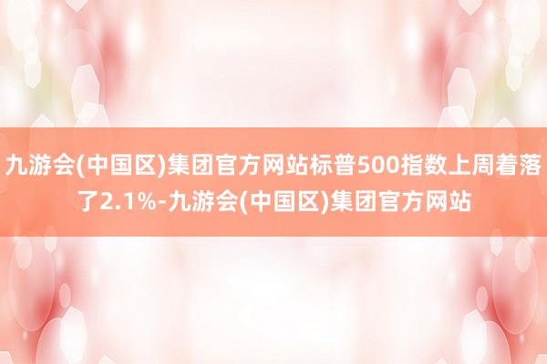 九游会(中国区)集团官方网站标普500指数上周着落了2.1%-九游会(中国区)集团官方网站