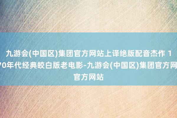 九游会(中国区)集团官方网站上译绝版配音杰作 1970年代经典皎白版老电影-九游会(中国区)集团官方网站