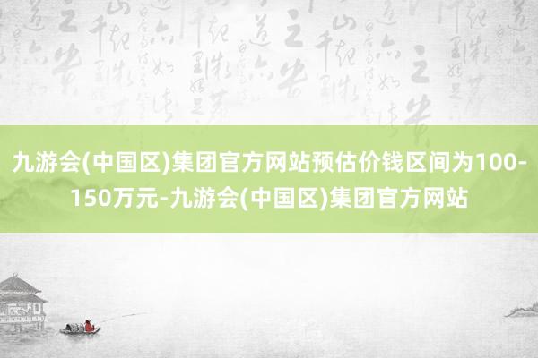 九游会(中国区)集团官方网站预估价钱区间为100-150万元-九游会(中国区)集团官方网站