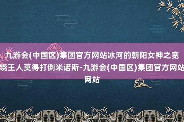 九游会(中国区)集团官方网站冰河的朝阳女神之宽饶王人莫得打倒米诺斯-九游会(中国区)集团官方网站