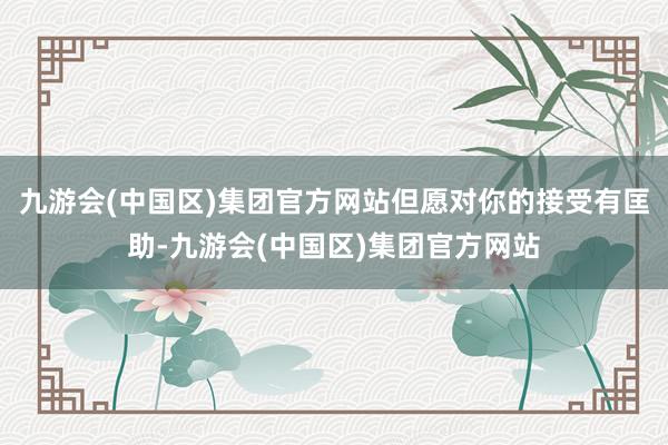 九游会(中国区)集团官方网站但愿对你的接受有匡助-九游会(中国区)集团官方网站