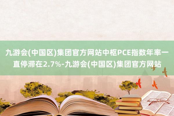 九游会(中国区)集团官方网站中枢PCE指数年率一直停滞在2.7%-九游会(中国区)集团官方网站