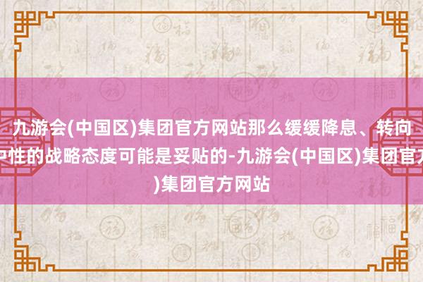 九游会(中国区)集团官方网站那么缓缓降息、转向较为中性的战略态度可能是妥贴的-九游会(中国区)集团官方网站