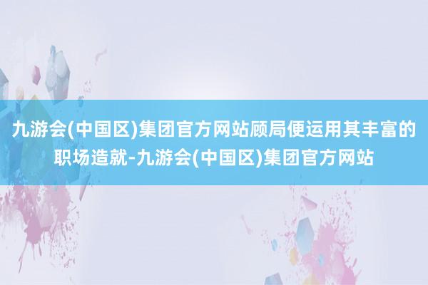 九游会(中国区)集团官方网站顾局便运用其丰富的职场造就-九游会(中国区)集团官方网站