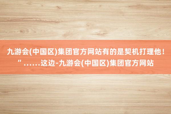 九游会(中国区)集团官方网站有的是契机打理他！”……这边-九游会(中国区)集团官方网站