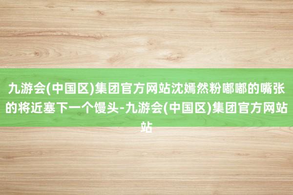 九游会(中国区)集团官方网站沈嫣然粉嘟嘟的嘴张的将近塞下一个馒头-九游会(中国区)集团官方网站