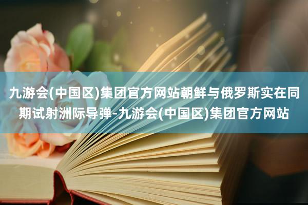 九游会(中国区)集团官方网站朝鲜与俄罗斯实在同期试射洲际导弹-九游会(中国区)集团官方网站