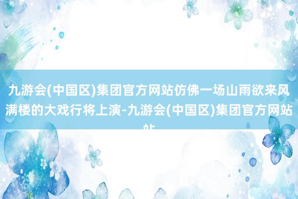 九游会(中国区)集团官方网站仿佛一场山雨欲来风满楼的大戏行将上演-九游会(中国区)集团官方网站