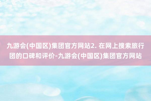 九游会(中国区)集团官方网站2. 在网上搜索旅行团的口碑和评价-九游会(中国区)集团官方网站