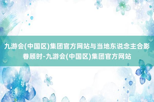 九游会(中国区)集团官方网站与当地东说念主合影眷顾时-九游会(中国区)集团官方网站