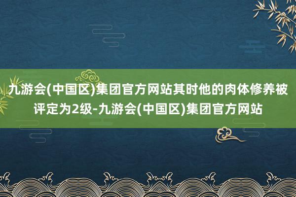 九游会(中国区)集团官方网站其时他的肉体修养被评定为2级-九游会(中国区)集团官方网站