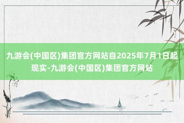 九游会(中国区)集团官方网站自2025年7月1日起现实-九游会(中国区)集团官方网站