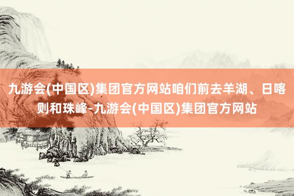 九游会(中国区)集团官方网站咱们前去羊湖、日喀则和珠峰-九游会(中国区)集团官方网站