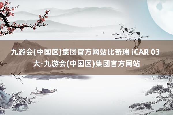 九游会(中国区)集团官方网站比奇瑞 iCAR 03 大-九游会(中国区)集团官方网站