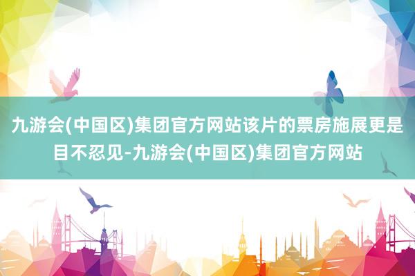 九游会(中国区)集团官方网站该片的票房施展更是目不忍见-九游会(中国区)集团官方网站