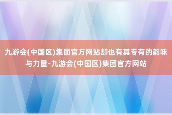 九游会(中国区)集团官方网站却也有其专有的韵味与力量-九游会(中国区)集团官方网站