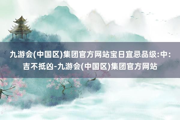 九游会(中国区)集团官方网站宝日宜忌品级:中：吉不抵凶-九游会(中国区)集团官方网站