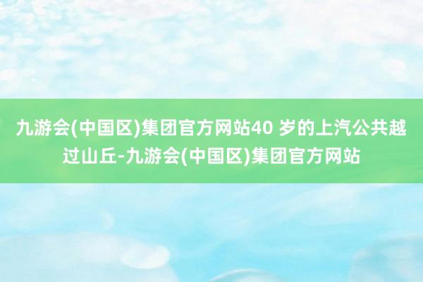 九游会(中国区)集团官方网站40 岁的上汽公共越过山丘-九游会(中国区)集团官方网站