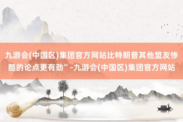 九游会(中国区)集团官方网站比特朗普其他盟友惨酷的论点更有劲”-九游会(中国区)集团官方网站