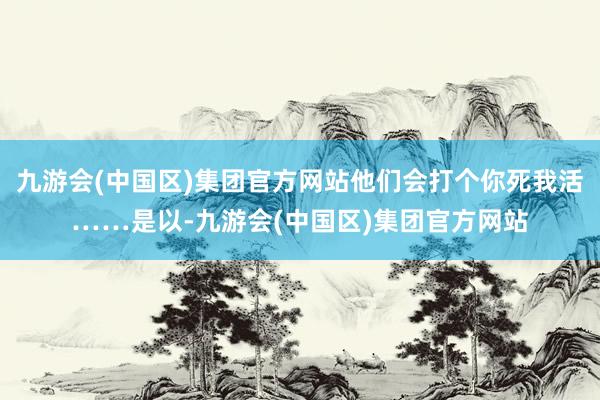 九游会(中国区)集团官方网站他们会打个你死我活……是以-九游会(中国区)集团官方网站