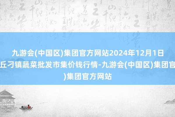 九游会(中国区)集团官方网站2024年12月1日山东章丘刁镇蔬菜批发市集价钱行情-九游会(中国区)集团官方网站