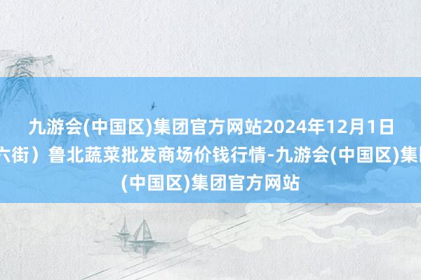 九游会(中国区)集团官方网站2024年12月1日山东滨州(六街）鲁北蔬菜批发商场价钱行情-九游会(中国区)集团官方网站