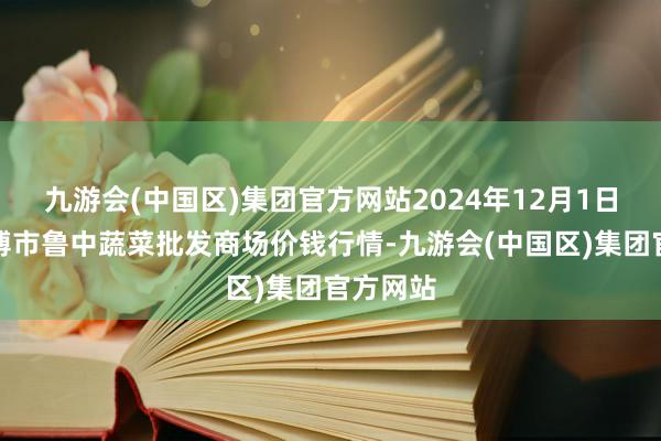 九游会(中国区)集团官方网站2024年12月1日山东淄博市鲁中蔬菜批发商场价钱行情-九游会(中国区)集团官方网站