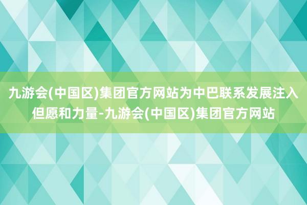 九游会(中国区)集团官方网站为中巴联系发展注入但愿和力量-九游会(中国区)集团官方网站