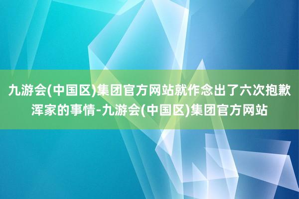 九游会(中国区)集团官方网站就作念出了六次抱歉浑家的事情-九游会(中国区)集团官方网站