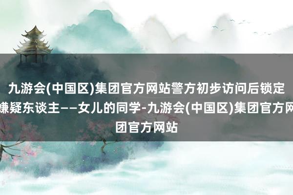 九游会(中国区)集团官方网站警方初步访问后锁定了嫌疑东谈主——女儿的同学-九游会(中国区)集团官方网站