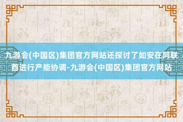 九游会(中国区)集团官方网站还探讨了如安在阿联酋进行产能协调-九游会(中国区)集团官方网站