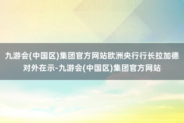 九游会(中国区)集团官方网站欧洲央行行长拉加德对外在示-九游会(中国区)集团官方网站