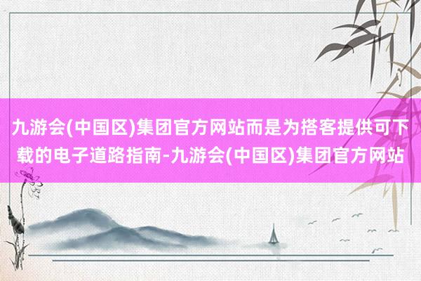 九游会(中国区)集团官方网站而是为搭客提供可下载的电子道路指南-九游会(中国区)集团官方网站