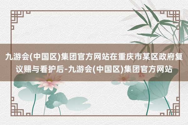 九游会(中国区)集团官方网站在重庆市某区政府复议赐与看护后-九游会(中国区)集团官方网站