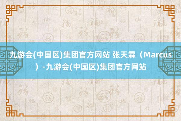 九游会(中国区)集团官方网站 张天霖（Marcus）-九游会(中国区)集团官方网站