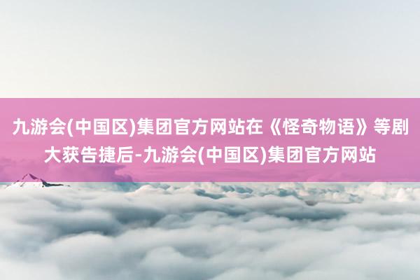 九游会(中国区)集团官方网站在《怪奇物语》等剧大获告捷后-九游会(中国区)集团官方网站