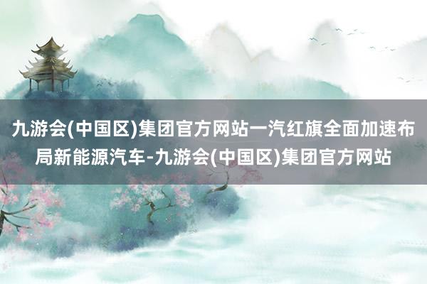 九游会(中国区)集团官方网站一汽红旗全面加速布局新能源汽车-九游会(中国区)集团官方网站