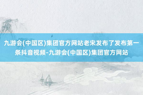 九游会(中国区)集团官方网站老宋发布了发布第一条抖音视频-九游会(中国区)集团官方网站