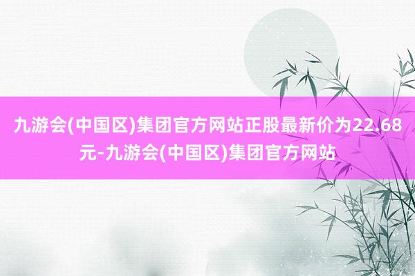 九游会(中国区)集团官方网站正股最新价为22.68元-九游会(中国区)集团官方网站