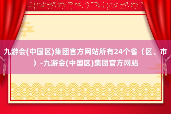 九游会(中国区)集团官方网站所有24个省（区、市）-九游会(中国区)集团官方网站