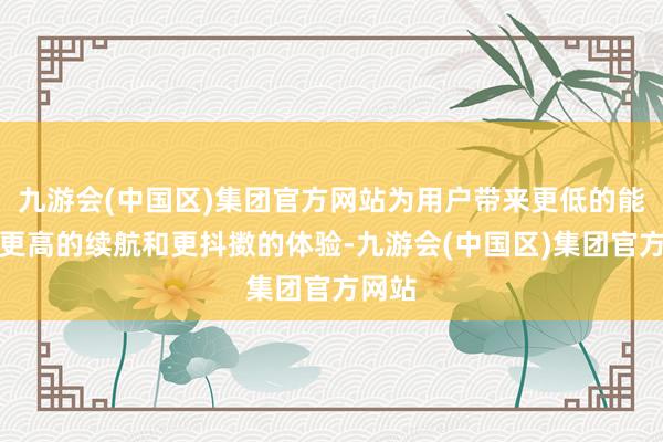 九游会(中国区)集团官方网站为用户带来更低的能耗、更高的续航和更抖擞的体验-九游会(中国区)集团官方网站