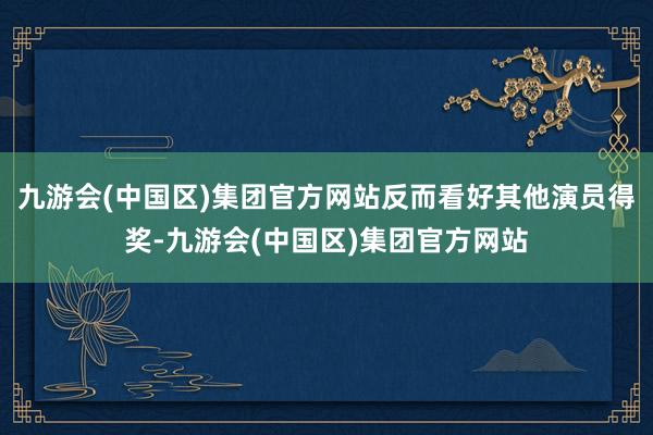 九游会(中国区)集团官方网站反而看好其他演员得奖-九游会(中国区)集团官方网站